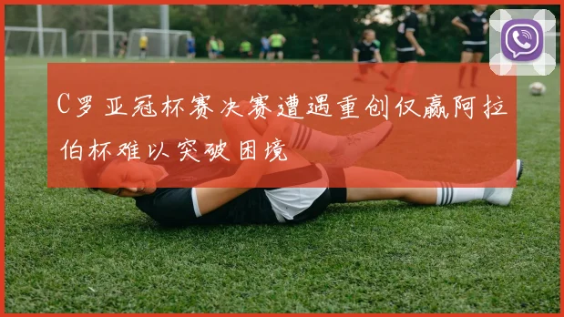 C罗亚冠杯赛决赛遭遇重创仅赢阿拉伯杯难以突破困境