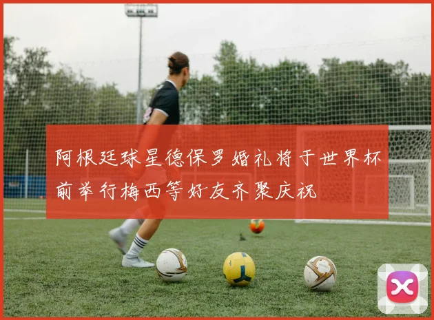 阿根廷球星德保罗婚礼将于世界杯前举行梅西等好友齐聚庆祝