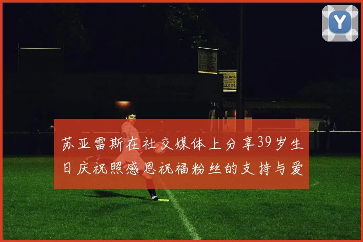 苏亚雷斯在社交媒体上分享39岁生日庆祝照感恩祝福粉丝的支持与爱护