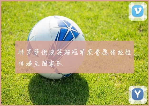 特罗萨德谈英超冠军荣誉愿将经验传递至国家队