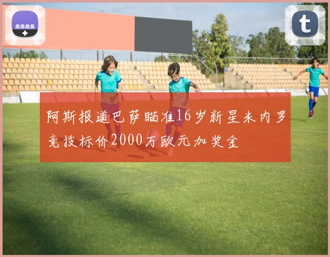 阿斯报道巴萨瞄准16岁新星米内罗竞技标价2000万欧元加奖金