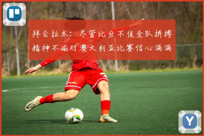 拜合拉木：尽管比分不佳全队拼搏精神不减对澳大利亚比赛信心满满期待进球