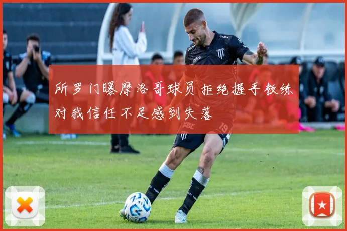所罗门曝摩洛哥球员拒绝握手教练对我信任不足感到失落