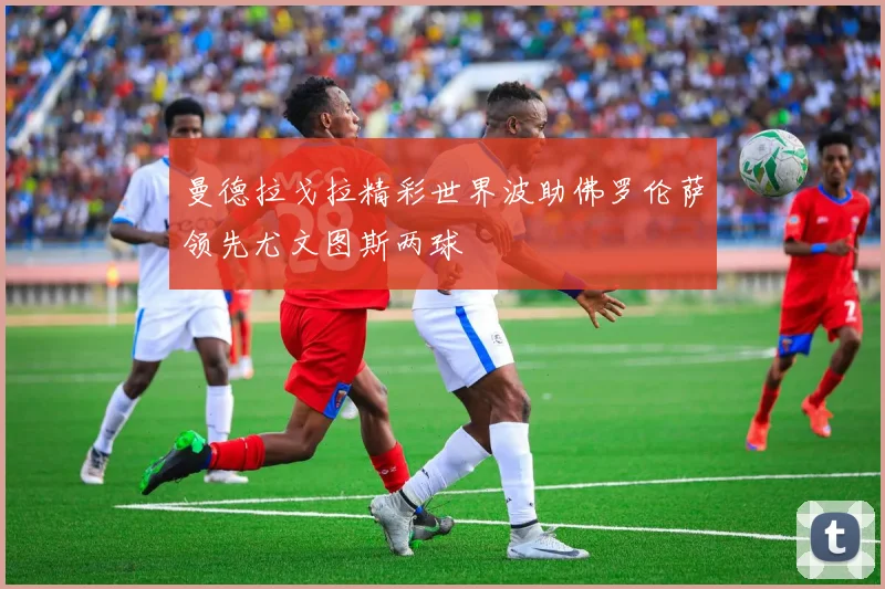 曼德拉戈拉精彩世界波助佛罗伦萨领先尤文图斯两球