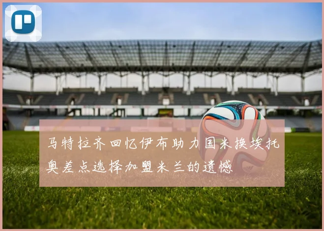 马特拉齐回忆伊布助力国米换埃托奥差点选择加盟米兰的遗憾