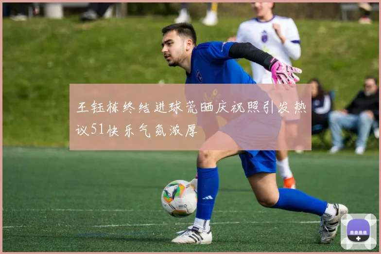 王钰栋终结进球荒晒庆祝照引发热议51快乐气氛浓厚