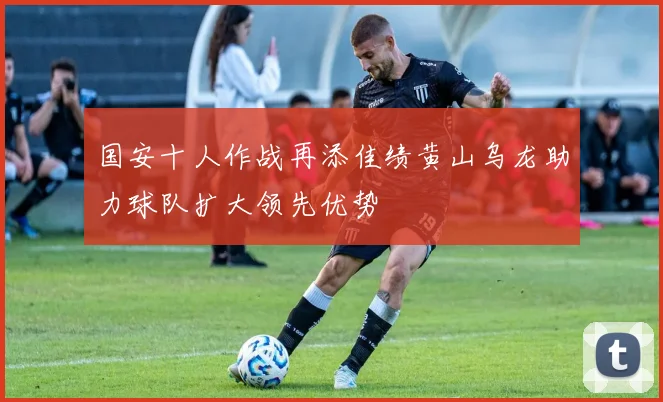 国安十人作战再添佳绩黄山乌龙助力球队扩大领先优势