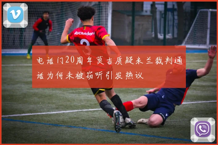 电话门20周年莫吉质疑米兰裁判通话为何未被窃听引发热议
