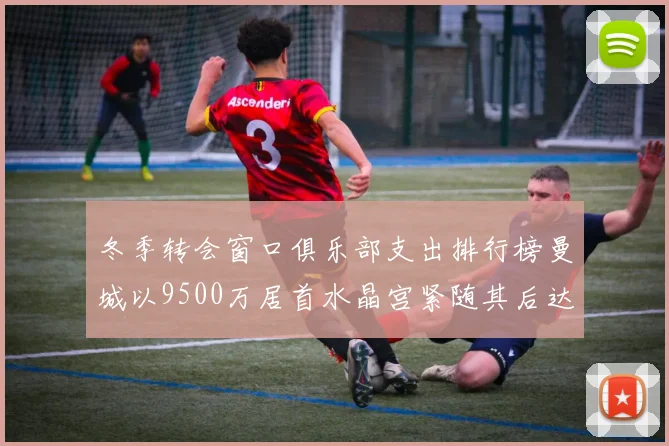 冬季转会窗口俱乐部支出排行榜曼城以9500万居首水晶宫紧随其后达8970万